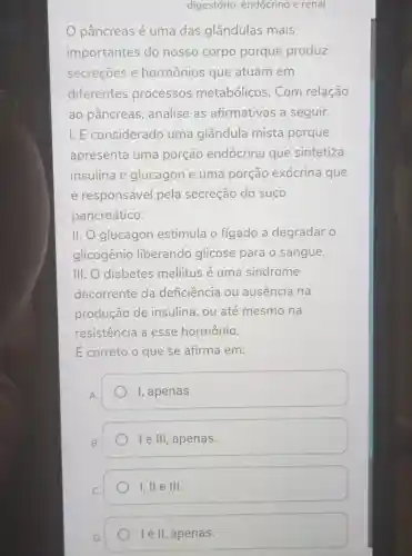 digestório endócrino e renal
pâncreas é uma das glândulas mais
importantes do nosso corpo porque produz
secreçōes e hormônios que atuam em
diferentes processos metabólicos . Com relação
ao pâncreas , analise as afirmativas a seguir.
I. É considerado uma glândula mista porque
apresenta uma porção endócrina que sintetiza
insulina e glucagon e uma porção exócrina que
é responsável pela secreção do suco
pancreático.
II. O glucagon estimula o fígado a degradar o
glicogênio liberando glicose para o sangue.
III. O diabetes mellitus é uma sindrome
decorrente da deficiência ou ausência na
produção de insulina, ou até mesmo na
resistência a esse hormônio.
E correto o que se afirma em:
I, apenas.
le III apenas.
1,11 e III
le II, apenas.