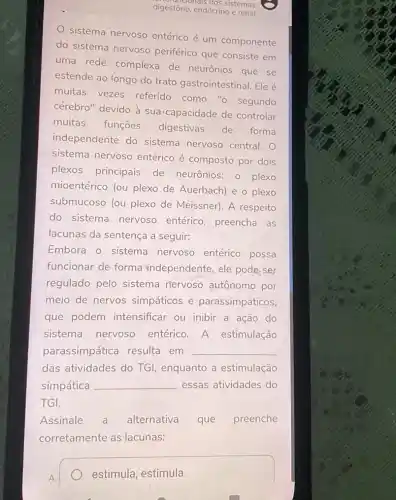 digestório, endócrino e renal
sistema nervoso entérico é um componente
do sistema nervoso periférico que consiste em
uma rede complexa de neurônios que se
estende ao longo do trato gastrointestinal Ele é
muitas vezes referido como "o segundo
cérebro" devido à sua 'capacidade de controlar
muitas
funções digestivas de forma
independente do sistema nervoso central.
sistema nervoso entérico é composto por dois
plexos principais de neurônios: 0 plexo
mioentérico (ou plexo de Auerbach) e o plexo
submucoso (ou plexo de Meissner). A respeito
do sistema nervoso entérico, preencha as
lacunas da sentença a seguir:
Embora o sistema nervoso entérico possa
funcionar de forma independente, ele pode ser
regulado pelo sistema nervoso autônomo por
meio de nervos simpáticos e parassimpáticos,
que podem intensificar ou inibir a ação do
sistema nervoso entérico.A estimulação
parassimpática resulta em __
das atividades do TGI, enquanto a estimulação
simpática __ essas atividades do
TGI.
Assinale a alternativa que preenche
corretamente as lacunas:
A.
estimula; estimula.