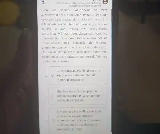 digestório,endócrino e renal
Uma das doenças associadas ao trato
gastrointestinal é o diabetes mellitus. Uma das
características associada a esta patologia é a
dificuldade em facilitar a entrada de glicose nas
células, o que resulta em hiperglicemia
sanguínea. Há dois tipos dessa patologia. No
diabetes tipo I,ocorre destruição das células
responsáveis pela produção de insulina,
enquanto que no tipo ll as células do corpo
deixam de responder à ação desse hormônio,
ainda que a sua produção seja normal. Assinale
a alternativa correta:
A
Concentração alta de glicose no
sangue acarreta aumento de
metabolismo celular.
B
No diabetes mellitus tipo I, as
células destruídas se situam no
córtex das adrenais.
A manutenção de altos niveis de
glicose no sangue provoca
sintomas como fome excessiva,
sede constante e aumento na
produção de urina.