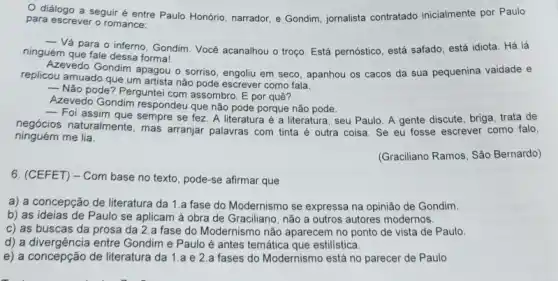 diálogo a seguir é entre Paulo Honório narrador, e Gondim, jornalista contratado inicialmente por Paulo
para escrever o romance:
__
Vá para o inferno Gondim. Você acanalhou o troço. Está pernóstico, está safado, está idiota. Há lá
ninguém que fale dessa formal
Azevedo Gondim apagou o sorriso, engoliu em seco , apanhou os cacos da sua pequenina vaidade e
replicou amuado que um artista não pode escrever como fala.
__
Não pode? Perguntei com assombro. E por quê?
Azevedo Gondim respondeu que nào pode porque nào pode
respondeu que não pode porque não pode seu Paulo. A gente discule, briga, tratade
negócios naturalmente, empre se fez. A literatura é a literatura, seu Paulo. A gente discute ever como falo,
ninguém me lia.
(Graciliano Ramos, São Bernardo)
6. (CEFET) - Com base no texto, pode-se afirmar que
a) a concepção de literatura da 1.a fase do Modernismo se expressa na opinião de Gondim.
b) as ideias de Paulo se aplicam à obra de Graciliano, não a outros autores modernos.
c) as buscas da prosa da 2.a fase do Modernismo não aparecem no ponto de vista de Paulo
d) a divergência entre Gondim e Paulo é antes temática que estilistica.
e) a concepção de literatura da 1.a e 2.a fases do Modernismo está no parecer de Paulo