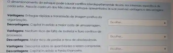 dimensionamento do estoque pode causar conflitos interdepartamentais devido aos interesses especificos de
cada setor Associe cada um dos tres casos de estoque apresentados as suas possiveis vantagens e desvantagens.
Vantagens Entregas rápidas e transmissão de imagem positiva da
organização.
square 
Desvantagens : Capital investido e maior custo de armazenagem.
Vantagens Nenhum risco de falta de material e fluxo continuo de
processos.
square  Escolher...
Desvantagens : Maior risco de perdas erisco de obsolescência.
Vantagens:Descontos sobre as quantidades a serem compradas.
Desvantagens : Capital investido e Perda Financeira.
square  Escolher...