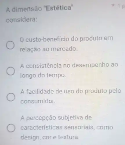 A dimensão "Est ética"
considera:
custo -benefício do produto em
relação ao mercado.
A consisten cia no desempe enho ao
longo do tempo.
A facilidade de uso do produto pelo
consumidor.
A percepçã o subjetiva de
características sensoriais , como
10