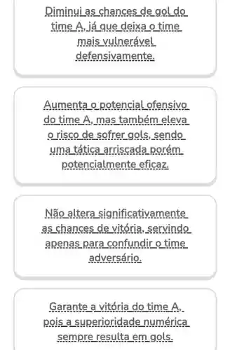 Diminui as chances de gol do
time A, já que deixa o time
mais vulnerável
defensivamente.
Aumenta o potencial ofensivo
do time A, mas também eleva
risco de sofrer gols , sendo
uma tática arriscada porém
potencialme nte eficaz.
Não altera significativamente
as chances de vitória , servindo
apenas para confundir o time
adversário.
Garante a vitória do time A.
pois a superioridade numérica
sempre resulta em gols.