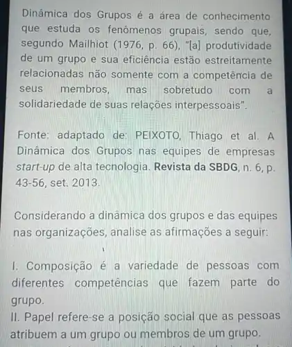 Dinâmica dos Grupos é a área de conhecimento
que estuda os fenômenos grupais, sendo que,
segundo Mailhiot (1976,p.66) Ta] produtividade
de um grupo e sua eficiência estão estreitamente
relacionadas não somente com a competência de
seus membros mas sobretudo com a
solidariedade de sua s relaçóes interpessoais".
Fonte: adaptado de: PEIXOTO Thiago et al. A
Dinâmica dos Grupos nas equipes de empresas
start-up de alta tecnologia. Revista da SBDG, n. 6 , p.
43-56 set. 2013.
Considerando a dinâmica dos grupos e das equipes
nas organizações , analise as afirmações a seguir:
I. Composição é a variedade de pessoas com
diferentes competêno ias que fazem parte do
grupo.
II. Papel refere-se a posição social que as pessoas
atribuem a um grupo ou membros de um grupo.