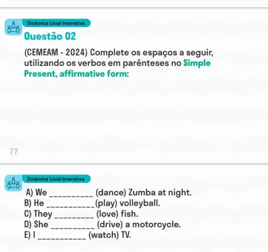 Dinâmica Local Interativa
A) We __ (dance)Zumba at night.
B) He __ (play)volleyball.
C) They __ (love) fish.
D) She __ (drive) a motorcycle.
E) 1 __ (watch) TV.
Dinâmica Local Interativa
Questão 02
(CEMEAM - 2024) Complete os espaços a seguir,
utilizando os verbos em parênteses no Simple
Present affirmative form: