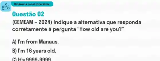 Dinâmica Local Interativa
Questão 02
(CEMEAM -2024 ) Indique a alternativa que responda
corretamente à pergunta "How old are you?"
A) I'm from Manaus.
B) I'm 16 years old.
C) It's 9999-9999