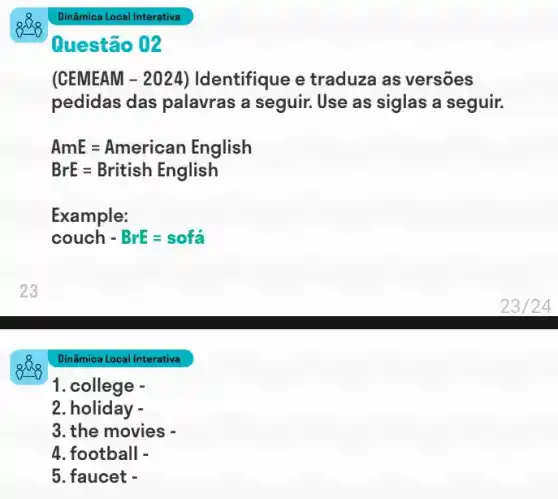 Dinâmica Local Interativa
Questão 02
(CEMEAM - 2024)Identifique e traduza as versões
pedidas das palavras a seguir. Use as siglas a seguir.
AmE=American English
BrE=British English
Example:
couch-BrE=sofa
Dinâmica Local Interativa
1. college -
2. holiday -
3. the movies -
4. football -
5. faucet -