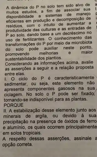 A dinâmica do P no solo tem sido alvo de
muitos estudos a fim de associar sua
disponibilidade a sistemas de manejo
eficientes em produção e decomposição de
resíduos, com o intuito de aumentar a
produtividade das culturas e as entradas de
P ao solo, dando base a um decréscimo no
uso de fertilizantes. 0 conhecimento das
transformações do P por meio da microbiota
do solo pode auxiliar neste ponto,
promovendo melhorias e maior
sustentabilidade dos plantios.
Considerando as informações acima, avalie
as asserções a seguir e a relação proposta
entre elas.
I. O ciclo do P é caracteristical mente
sedimentar, ou seja, este elemento não
apresenta componentes gasosos na sua
ciclagem. No solo o P pode ser fixado,
tornando-se indisponível para as plantas.
PORQUE
11. A estabilização desse elemento junto aos
minerais de argila, ou devido à sua
precipitação na presença de óxidos de ferro
e alumínio, os quais ocorrem principalmente
em solos tropicais.
A respeito dessas asserções , assinale a
opção correta.