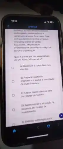 dinámico e cheio de oportunidades
profissionais destacando-se a
carreira de Analista Financeiro. Esse
profissional desempenha um papel
crucial na análise de dados
financeiros influenciando
diretamente as decisoes estratégicas
de uma organização.
Qualé a principal responsabilidade
de um Analista Financeiro?
O
A) Gerenciar o patrimônio dos
clientes
B) Preparar relatórios
financeiros e avaliar a viabilidade
de investimentos.
C) Captar novos clientes para
corretoras de valores.
D) Supervisionar a alocaçǎo de
em fundos de
investimento