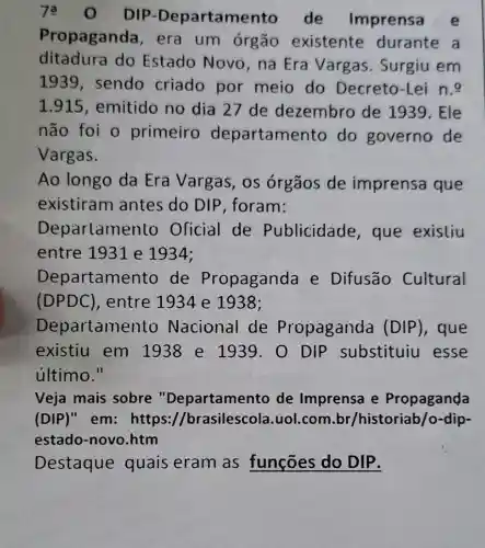 DIP -Departamer to de Imprensa e
Propaganda , era um órgão existente durante a
ditadura do Estado Novo, na Era Vargas. Surgiu em
1939, sendo criado por meio do Decreto-Lei n.
1.915, emitido no dia 27 de dezembro de 1939. Ele
não foi o primeiro departame nto do governo de
Vargas.
Ao longo da Era Vargas, os órgãos de imprensa que
existiram antes do DIP , foram:
Deparlamer lo Oficial de Publicidade , que existiu
entre 1931 e 1934;
Departame nto de Propaganda e Difusão Cultural
(DPDC), entre 1934 e 1938;
Departame nto Nacional de Propaganda (DIP), que
existiu em 1938 e 1939 . 0 DIP substituiu esse
último."
Veja mais sobre "Departamento de Imprensa e Propaganda
(DIP)" em:https://brasilescola .uol.com.br /historiab/o-dip-
estado-novo .htm
Destaque quais eram as funções do DIP.