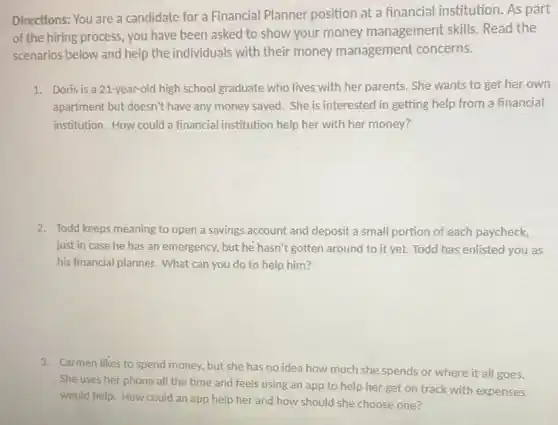 Directions: You are a candidate for a Financial Planner position at a financial institution. As part
of the hiring process, you have been asked to show your money management skills. Read the
scenarios below and help the individuals with their money management concerns.
1. Doris is a 21-year-old high school graduate who lives with her parents . She wants to get her own
apartment but doesn't have any money saved. She is interested in getting help from a financial
institution. How could a financial institution help her with her money?
2. Todd keeps meaning to open a savings account and deposit a small portion of each paycheck,
just in case he has an emergency, but he hasn't gotten around to it yet. Todd has enlisted you as
his financial planner. What can you do to help him?
3. Carmen likes to spend money, but she has no idea how much she spends or where it all goes.
She uses her phone all the time and feels using an app to help her get on track with expenses
would help. How could an app help her and how should she choose one?