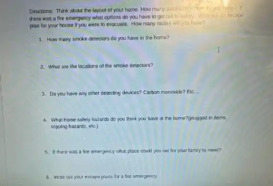 Directions: Think about the letyout of your home. How many smoke delectors do you have? If
there was a fire emergency what options do you have to get out to safery. Write out an escape
plan for your house If you were to evacuate. How many routes will you have?
1. How many smoke detectors do you have in the home?
I
2. What are the locations of the smoke detectors?
3. Do you have any other delecting devices?Carbon monoxide? Etc __
4. What home safety hazards do you think you have in the home?(plugged in items.
tripping hazards, etc.)
5. II there was a fire emergency what place could you set for your family to meet?
6. Write out your escape plans for a fire emergency.