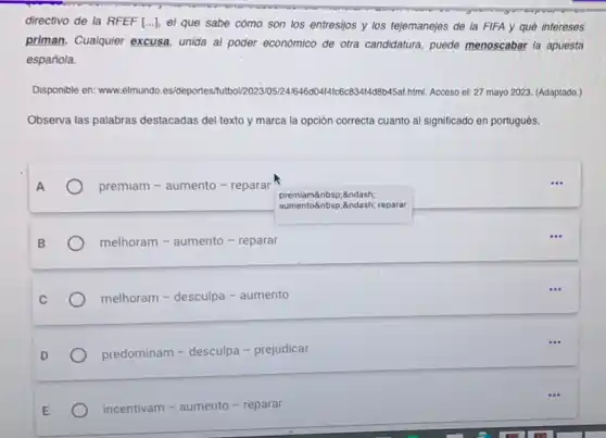 directivo de la RFEF [...]el que sabe cómo son los entresijos y los tejemanejes de la FIFA y qué intereses
priman. Cualquier excusa unida al poder económico de otra candidatura, puede menoscabar la apuesta
española.
Disponible en: www.elmundo .es/deportes html. Acceso el: 27 mayo 2023. (Adaptado.)
Observa las palabras destacadas del texto y marca la opción correcta cuanto al significado en portugués.
premiam - aumento - reparar
melhoram - aumento - reparar
melhoram - desculpa - aumento
predominam - desculpa - prejudicar
incentivam - aumento - reparar