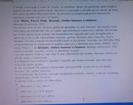 direito a educação é universal, e todos os individuos devem ter garantidos pelo Estado o
acesso a escola e 30 conhecimento. No Brasil a educação é considerada um direito de todos,
com vistas ao pleno desenvolvimento da pessoa e sua preparação para o exercicio da
odadania e qualificação para o trabalho.
Fonte: Muller, Francili Prado. Educação, direitos humanos e cidadania.
Maringá: Unicesumar, 2020.
No cenário atual, há um consenso global de que todos os seres humanos têm direito a urna
vida digna, permitindo-lhes buscar valores que promovam o bem-estar coletivo. No entanto,
em muitos paises, esses direitos são frequentemente negados por meio de exploração e
opressão. A discussão sobre direitos humanos ganhou destaque após a Segunda Guerra
Mundial, levando à adoção da Declaração Universal dos Direitos: Humanos em 1948 pela ONU
comprometendo-se a promover o respeito universal e a liberdade para todos (PRADO, 2021).
Fonte: PRADO, F.M Educação, direitos humanos e cidadania Maringá: UniCesumar, 2021.
Sobre os direitos humanos analise as afirmativas a seguir:
I. Em perspectiva histórica hoje nota-se que a Declaração dos Direitos Humanos reduziu os
abusos contra a humanidade.
II. A Segunda Guerra Mundial impactou a questão dos direitos humanos por conta dos
massacres contra grupos.
III. Por se tratarem de aspectos relacionados exclusivamente a cada pessoa os direitos
humanos têm caráter individual.
IV. A Convenção dos Direitos Humanos estabeleceu condições minimas à vida em sociedade,
denominadas direitos humanos.
E correto o que se afirma em: Alternativas
c
Alternativa 1:1 ell, apenas.
c
Alternativa 2: I,II e III, apenas.
Alternativa 3: II, III e IV, apenas.
c
Alternativa 4: II e IV, apenas.