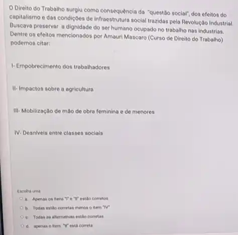 Direito do Trabalho surgiu como consequência da "questão social", dos efeitos do
capitalismo e das condiçoes de Infraestrutura social trazidas pela Revolução Industrial.
Buscava preservar a dignidade do ser humano ocupado no trabalho nas industrias.
Dentre os efeitos mencionados por Amauri Mascaro (Curso de Direito do Trabalho)
podemos citar:
1-Empobrecimento dos trabalinadores
II-Impactos sobre a agricultura
III- Mobilização de mào de obra feminina e de menores
IV-Desnlveis entre classes socials
Escolha uma
a. Apenas os itens ","e"}" estão corretos
b. Todas estáo corretas menos o item "IV"
c. Todas as alternativas estlo corretas
d. apenas o item "It'cota correta