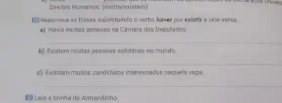 Direitos Humanos (existe/existem)
Hol Reescreva as frases substituindo o verbo haver por existir e vice-versa
a) Havia multas pessoas na Câmara dos Deputados.
b) Existem muitas pessoas solidárias no mundo.
c) Existiam muitos candidatos interessados naquela vaga.
III Leia a tirinha de Armandinho