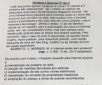 Direltos o Deveres 3"real
1)Aléque ponto replicar conteddo é crime? "A internet e a
piratana são inseparaveis", diz o diretor do instituto de
pesquisas americano Social Science Research Council. "Há
uma in fraestrutura pequena para controlar quem é o dono dos
arquivos que circulam na rede Isso acabou com o controle
sobre a propriedade e tem sido descrito como pirataria, mas 6
inerente alecrologis", altima o diretor. O at de distribuir
cópias de um trabalho sem a autorização dos seus produtores
pode.sim, ser considerado crime mas nem sempre essa
distrit ulição gratuita lesa os donos dos direitos autorais. Pelo
contrário. Veja o caso do livro O alquimista do escritor Paulo
Coelho.Apos publicar, para download gratuito, uma versão
traduzida da obra em seu blog. Coelho viu as vendas do livro
em papel explodirem.
BARRETO, J: MORAES, M. A internet existe sem pirataria?
Veja, n. 2308,13 fev. 2013 (adaptado).
De acordo com o texto, o impacto causado pela internet propicia
a
a) banalização da pirataria na rede.
b) adoção de medidas favorávei aos editores.
c) implementação de leis contra crimes eletrônicos.
d) reavaliação do conceito de propriedade intelectual.
e) ampliação do acesso a obras de autores reconhecidos.