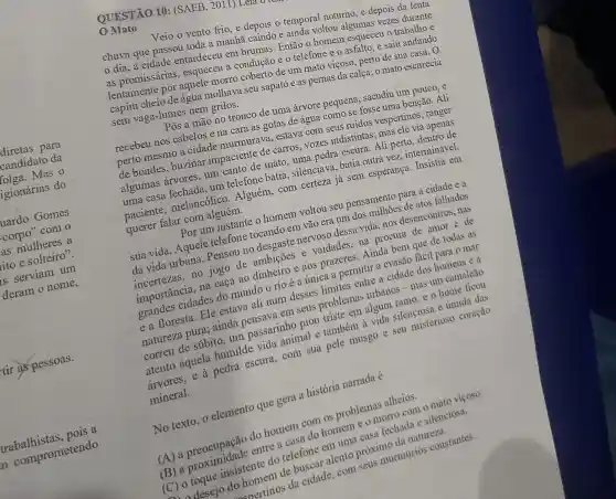 diretas para
candidato da
folga.Mas o
igionárias do
uardo Gomes
corpo" com o
as mulheres a
ito e solteiro".
serviam um
deram o nome,
tir as pessoas.
trabalhistas ais a
a comprometendo
QUESTÃO 10 : (SAEB, 2011) Leia o
Mato
Veio o vento frio e depois o temporal noturno, e depois da lenta
chuva que passou toda a manhã caindo e ainda voltou mo, eas vezes durante
dia, a cidade entardeceu em brumas Então o homem esqueceu o trabalhoe
a condução e 0 telefone e 0 de um mato viçoso perto de sua casa....
capim enter de-água molhava seu sapato e as pernas da calça; o mato escurecia
sem vaga-lumes nerzo notro
Wha a mão no tronco de uma árvore pequera sacudiu um pouco
recebeu nos cabelos e na cara as gotas de água como ne fasse uma benção. Ali
perto mesmo a cidade murmura ve tastava com seus ruidos vespertinos
de bondes, buzinar impaciente de car.vozes indistintas: This ele via apenas
um anto de mato (05, ya pedra escura. Aliperto
um telefone batia silenciava, batia ousp yez, interminável,
paciente melancólico . Alguém, com ilencian ja sem esperanga
pacient falar com alguém.
ar communication voltou seu pensameno para a cidade es
nervoso dessa video mei desencontros. has
sua vida. Aquele telefone tocando em vão era um dos
no jogo de ambições e e aos prazeres.Aindo
dos homens e a
cidades do munda n rio é a única a permitir a evasal facil para o mar
caureza pura; sinda pensava em setis problemas urbaner ade as um camaleao
correu de súbito da passarinho piou ca pedra escura.anim sua pele musgo c. seu misterioso coração
mineral.
No texto, 0 elemento que gera a história narrada é
(A) a preocurad do homem can os problemas alhotos.
(B) a
alento próximo
(C) o toque idadente do telousca em
to homemos da cidade