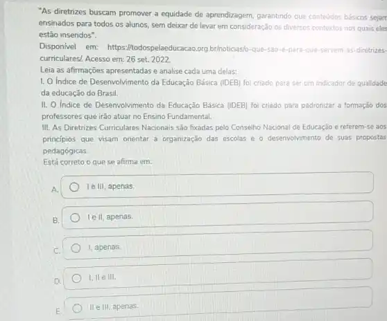 "As diretrizes buscam promover a equidade de aprendizagem, garantindo que conteúdos básicos sejam
ensinados para todos os alunos, sem deixar de levar em consideração os diversos contextos nos quais eles
estão inseridos".
Disponível em:https://todospelaeduc :acao.org.br/noticias/o-que-sao -e-para-que-servem -as-diretrizes-
curriculares). Acesso em: 26 set. 2022.
Leia as afirmações apresentadas e analise cada uma delas:
1. O Indice de Desenvolvimento da Educação Básica (IDEB) foi criado para ser um indicador de qualidade
da educação do Brasil.
II. O Indice de Desenvolvimento da Educação Básica (IDEB) foi criado para padronizar a formação dos
professores que irão atuar no Ensino Fundamental.
III. As Diretrizes Curriculares Nacionais são fixadas pelo Conselho Nacional de Educação e referem-se aos
princípios que visam orientar a organização das escolas e 0 desenvolvimento de suas propostas
pedagógicas.
Está correto o que se afirma em:
A.
le III, apenas.
le II, apenas.
I, apenas.
1,11 e III.
II e III, apenas