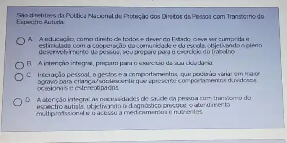 diretrizes da Politica Nacional de Proteção dos Direitos da Pessoa com Transtorno do
Espectro Autista
A. Aeducação, como direito de todos e dever do Estado, deve ser cumprida e
estimulada com a cooperação da comunidade e da escola objetivando o pleno
desenv olvimento da pessoa, seu preparo para o exercicio do trabalho
B. A intenção integral preparo para o exercicio da sua cidadania
C. Interação pessoal, a gestos e a comportamentos que poderão variar em maior
agravo para criança/adolescente que mportamentos duvidosos,
ocasionais e estereotipados.
D. A atenção integral as necessidades de saúde da pessoa com transtorno do
espectro autista,objetivando o precoce, o atendimento
multiprofissional e o acesso a medicamentos e nutrientes.