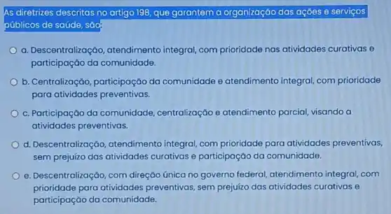 As diretrizes descritas no artigo 198, que garantem a organização das ações e serviços
públicos de saúde, sǎo
a. Descentralização , atendimento integral com prioridade nas atividades curativas e
participação da comunidade.
b. Centralização participação da comunidade e atendimento integral com prioridade
para atividades preventivas.
c. Participação da comunidade , centralização e atendimento parcial visando a
atividades preventivas.
d. Descentralização , atendimento integral com prioridade para atividades preventivas,
sem prejuízo das atividades curativas e participação da comunidade.
e. Descentralizaçãc , com direção única no governo federal atendimento integral com
prioridade para atividades preventivas , sem prejuízo das atividades curativas e
participação da comunidade.