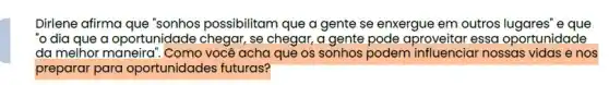 Dirlene afirma que "sonhos possibilitam que a gente se enxergue em outros e que
"o dia que a oportunidade chegar, se chegar, a gente pode aproveitar essa oportunidade
da melhor maneira". Coma você acha que os sonhos podem nossas vidas e nos
preparar para oportunidades futuras?