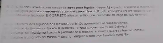 Dis irascos abertos um contendo água pura liquida (frasco A) e o outro contendo o mesmo vel
solução aquosa concentrada em sacarose (frasco B), são colocados em um recipien'e
cerrente fechado.E CORRETO afirmar então, que, decomido um longo periodo de tempo
Junes dos liquidos nos frascos A e B não apresentam alterações visiveis
June do liauido no frasco A aumenta enquanto que o do frasco B diminui
do liquido no frasco A permanece o mesmo enquanto que o do frasco B diminul
oume do liquido no frasco A diminui enquanto que o do frasco B aumenta