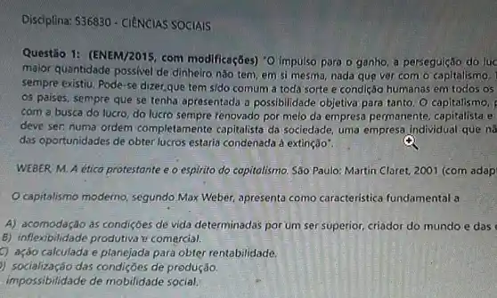 Disciplina: 536830 - CIENCIAS SOCIAIS
Questão 1:(ENEM/2015, com modificaçães) "O impulso para o ganho, a perseguição do luc
maior quantidade possivel de dinheiro.nǎo tem, em si mesma nada que ver com o capitalismo. 1
sempre existiu, Pode-se dizer,que tem sido comum a toda sorte e condição humanas em todos os
os paises, sempre que se tenha apresentada a possibilidade objetiva para tanto. O capitalismo,
com a busca do lucro, do lucro sempre renovado por meio da empresa permanente capitalista e
deve sen numa ordem completamente capitalista da sociedade, uma empresa individual que ins
das oportunidades de obter lucros estaria condenada à extinção".
WEBER M. A etico protestante e o espirito do copitolismo. Sáo Paulo Martin Claret, 2001 (com adap
Ocapitalismo moderno segundo Max Weber apresenta como caracteristica fundamental a
A) acomodacão as condiçōes de vida determinadas por um ser superior, criador do mundo e das
B) inflexibilidade produtiva te comercial.
C) ação calculada e planejada para obter rentabilidade.
)) socialização das condições de produção.
impossibilidade de mobilidade social.