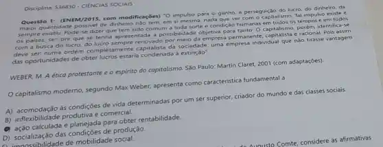 Disciplina: 536830 - CIÊNCIAS SOCIAIS
Questão 1:(ENEM/2015, com modificações) "O impulso para o ganho, a perseguição do lucro do dinheiro, da
maior quantidade possivel de dinheiro não tem, em si mesma, nada que ver com o capitalismo. Tal impulso existe e
sempre existiu. Pode -se dizer que tem sido comum a toda sorte e condição humanas em todos os tempos e em todos
os paises, ser-pre que se tenha aprese ntada a possibilidad objetiva para tanto. 0 porém, identifica-se
com a busca do lucro, do lucro sempre renovado por meio da empresa permanente, capitalista e racional. Pois assim
deve ser: numa ordem completamente capitalista da sociedade, uma empresa individual que não tirasse vantagem
das oportunidades de obter lucros estaria condenada à extinção".
WEBER, M. A ética protestante e o espirito do capitalismo. São Paulo:Martin Claret, 2001 (com adaptações).
capitalismo moderno, segundo Max Weber,apresenta como característica fundamental a
A) acomodação às condições de vida determinadas por um ser superior,criador do mundo e das classes sociais.
B) inflexibilidade produtiva e comercial.
C) ação calculada e planejada para obter rentabilidade.
D) socialização das condições de produção.
imnossibilidade de mobilidade social.