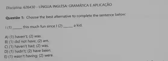 Disciplina : 626430 - LÍNGUA INGLESA:GRAMÁTICA E APLICAçÃO
Questão 1:Choose the best alternative to complete the sentence below:
I (1) __ this much fun since I (2) __ a kid.
A) (1) haven't; (2)was.
B) (1) did not have; (2) am.
C) (1) haven't had; (2) was.
D) (1) hadn't; (2;) have been.
E) (1)wasn't having;(2) were.