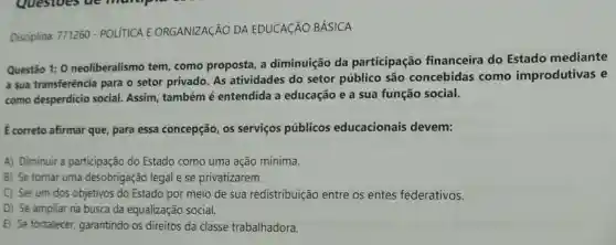 Disciplina: 771260 - POLITICA E ORGANIZAGÃO DA EDUCACÃO BÁSICA
Questão 1: 0 neoliberalismo tem como proposta, a diminuição da participação financeira do Estado mediante
a sua transferência para o setor privado As atividades do setor público são concebidas como improdutivas e
como desperdício social. Assim também é entendida a educação e a sua função social.
É correto afirmar que para essa concepção os serviços públicos educacionais devem:
A) Diminuir a participação do Estado como uma ação mínima.
B) Se tornar uma desobrigação legal e se privatizarem.
C) Serum dos objetivos do Estado por meio de sua redistribuição entre os entes federativos.
D) Se ampliar na busca da equalização social.
E) Se fortalecer garantindo os direitos da classe trabalhadora.