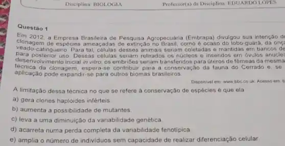 Disciplina: BIOLOGIA
Questão 1
Em 2012, a Empresa de Pesquisa Agropecuária (Embrapa) divulgou sua intenção d'
clonagem de ameaçadas de extinção como é ocaso do lobo-guará, da on(
veado-catingueiro. Para desses animais seriam coletadas e mantidas em bancos de
para posterior uso. Dessas células seriam retirados os núcleos e inseridos em óvulos anucle?
desenvolvimento inicial in vitro os embribes seriam transferidos para úteros de fêmeas da mesma
técnica da clonagem, espera-se contribuir para a conservação da fauna do Cerrado e
aplicação pode expandir-se para outros biomas brasileiros.
Disponivel em www.bbc couk. Acesso em: 8
A limitação dessa técnica no que se refere à conservação de espécies é que ela
a) gera clones haploides inférteis
b) aumenta a possibilidade de mutantes
c) leva a uma diminuição da variabilidade genética
d) acarreta numa perda completa da variabilidade fenotípica
e) amplia o número de individuos sem capacidade de realizar diferenciação celular.
Professor(a) da Disciplina: EDUARDO LOPES