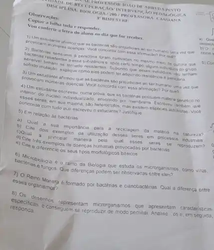 DISCIPLINA: BIOLOUR NA
RECUPE	IOẢO DE ARRUD
3" BIMESTRE
Observaçōes:
a folha toda e responder.
conferir a letra do aluno no dia que for receber.
proverstudante afirmou cas. Vobectérias são prejudiciais ao ser humano, uma vez que
doenças. Voce concorda comessa afirmação? Por que?
2) Bactérias
bacterias resistensiveis a peniclina foram cultivadas no mesmo meio de cultura que
resistentes a essa substancia Supporterto tempo, alguns individuo do
explique como eles podem ter adquirido resistência a penicilina.
provonstudante afirmou que as bactérias são prejudiciais ao ser humano, uma vez que
provocam inúmeras doenças Vocé concorda com essa afirmação? Por quê?
intermestudante escrevel numa prova, que as bactérias possuem materia genétic no
coses seres, em sua maioria, são heterótrofos, mas existem espécies autótrofas. Vocé
nucleo individualizado, envolvido por membrana. Escreveu que
concorda com tudo que escreveu o estudante? Justifique.
5) Em relação às bactérias:
b) Que a sua importancia para
a reciclagem da matéria na natureza? c)Qual dois exemplos
qual esses
seres se reproduzem?
c) Cite dois da utilização desses seres em processos industriais.
e) Cite três exemplos de doenças humanas provocadas por bactérias.
e) Cite e diferenci os seus tipos morfológicos básicos.
bacterioniologia é o ramo da Biologia que estuda os microrganismos, como virus.
e fungos. Que diferenças podem ser observadas entre eles?
2) Reino Monera é formado por bactérias e cianobactérias. Qual a diferença entre
esses organismos?
responda. e conseguem se reproduzir de modo peculiar. Analise
-ose em seguida,
especificasenhos representam microrganismos que apresentam características