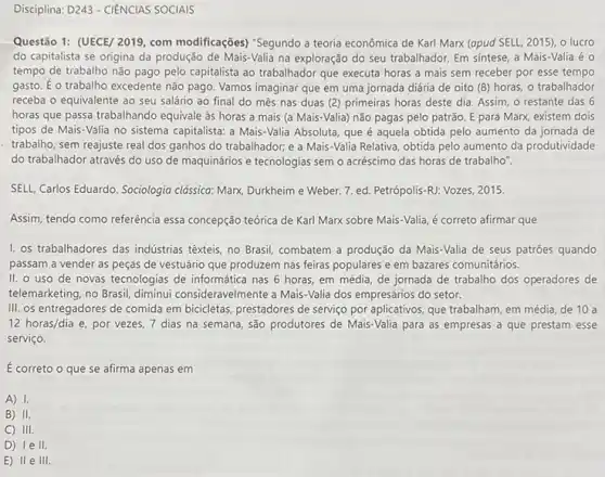 Disciplina: D243 - CIÊNCIAS SOCIAIS
Questão 1: (UECE/ 2019 com modificações) "Segundo a teoria econômica de Karl Marx (apud SELL, 2015)o lucro
do capitalista se origina da produção de Mais-Valia na exploração do seu trabalhador. Em sintese, a Mais-Valia é 0
tempo de trabalho não pago pelo capitalista ao trabalhador que executa horas a mais sem receber por esse tempo
gasto. E o trabalho excedente não pago. Vamos imaginar que em uma jornada diária de oito (8)horas, o trabalhador
receba o equivalente ao seu salário ao final do mês nas duas (2) primeiras horas deste dia. Assim, o restante das 6
horas que passa trabalhando equivale às horas a mais (a Mais-Valia) não pagas pelo patrão. E para Marx, existem dois
tipos de Mais-Valia no sistema capitalista: a Mais -Valia Absoluta, que é aquela obtida pelo aumento da jornada de
trabalho, sem reajuste real dos ganhos do trabalhador e a Mais-Valia Relativa obtida pelo aumento da produtividade
do trabalhador através do uso de maquinários e tecnologias sem o acréscimo das horas de trabalho".
SELL, Carlos Eduardo. Sociologia clássica: Marx, Durkheim e Weber. 7. ed. Petrópolis -RJ: Vozes, 2015.
Assim, tendo como referência essa concepção teórica de Karl Marx sobre Mais -Valia, é correto afirmar que
I. os trabalhadores das indústrias têxteis, no Brasil combatem a produção da Mais-Valia de seus patrōes quando
passam a vender as peças de vestuário que produzem nas feiras populares e em bazares comunitários.
II. 0 uso de novas tecnologias de informática nas 6 horas, em média, de jornada de trabalho dos operadores de
telemarketing, no Brasil, diminui consideravelmente a Mais-Valia dos empresários do setor.
III. os entregadores de comida em bicicletas, prestadores de serviço por aplicativos que trabalham, em média de 10 a
12 horas/dia e por vezes, 7 dias na semana, são produtores de Mais-Valia para as empresas a que prestam esse
serviço.
E correto o que se afirma apenas em
A) I.
B) II.
C) III.
D) 1e II.
E) II e 111.