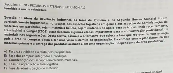 Disciplina: D52B - RECURSOS MATERIAIS E PATRIMONIAIS
Permitido o uso de calculadora.
Questão 1: Além da Revolução Industrial, as fases da Primeira e da Segunda Guerra Mundial foram
particularmente importantes no tocante aos aspectos logisticos em geral e aos aspectos de administração de
materiais em particular, sejam materiais bélicos, sejam materials de apoio para as tropas. Mais recentemente,
Francischini e Gurgel (2002)estabeleceram algumas etapas importantes para a administração profissional de
materiais nas organizações Dessa forma, assinale a alternativa que coloca a fase que representa "um avanço,
pois a área de compras passa a ter uma visão sistêmica da Ela começa com o planejamento das
matérias-primas e a entrega dos produtos acabados em uma organização independente da área produtiva".
A) Fase da atividade exercida pelo proprietário.
(1) Fase das compras integradas à produção.
C) Coordenação dos serviços envolvendo materiais.
D) Fase da agregação à área logistica.
E) Fase da administração de materiais