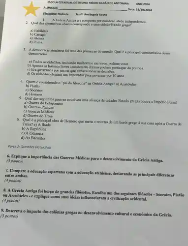 Disciplina: História Proft: Rosângela Rocha
A Grécia Antiga era composta por cidades-Estado independentes.
2. Qual das altemativas abaixo corresponde a uma cidade -Estado grega?
a) Babilônia
b) Cartago
c) Atenas
d) Roma
3. A democracia ateniense foi uma das primeiras do mundo. Qual é a principal caracteristica dessa
democracia?
a) Todos os cidadãos incluindo mulheres e escravos podiam votar.
b) Apenas os homens livres nascidos em Atenas podiam participar da politica.
c) Era governada por um rei que tomava todas as decisões.
d) Os cidadãos elegiam um imperador para governar por 10 anos.
4. Quem é consideradoo "pai da filosofia" na Grécia Antiga? a) Aristóteles
b) Platão
c) Sócrates
d) Homero
5. Qual das seguintes guerras envolveu uma aliança de cidades-Estado gregas contra o Império Persa?
a) Guerra do Peloponeso
b) Guerras Púnicas
c) Guerras Médicas
d) Guerra de Tróia
6. Qualé a principal obra de Homero que narra o retomo de um herói grego à sua casa após a Guerra de
Tróia? a) A Ilíada
b) A República
c) A Odisseia
d) As Bacantes
Parte 2: Questões Discursivas
6. Explique a importância das Guerras N
Médicas para o desenvolvimento da Grécia Antiga.
(3 pontos)
7. Compare a educação espartana com a educação ateniense, destacando as principais diferenças
entre ambas.
(4 pontos)
8. A Grécia Antiga foi berço de grandes filósofos. Escolha um dos seguintes filósofos - Sócrates., Platão
ou Aristóteles - e explique como suas ideias influenciaram a civilização ocidental.
(4 pontos)
9. Descreva o impacto das colônias gregas no desenvolvimento cultural econômico da Grécia.
(3 pontos)