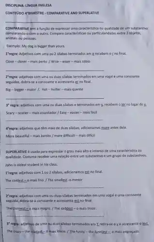 DISCIPLINA: LÍNGUA INGLESA
CONTEúDO 4'BIMESTRE - COMPARATIVE AND SUPERLATIVE
__
COMPARATIVE tem a função de expressar uma característica ou qualidade de um substantivo
comparando-o com o outro. Compara características ou particularidades entre 2 objetos,
animais ou pessoas.
Exemplo: My dog is bigger than yours.
1 regra: Adjetivos com uma ou 2 silabas terminados em e recebem o r no final.
Close-closer -mais perto / Wise -wiser - mais sábio
__
2^circ  regra: adjetivos com uma ou duas silabas terminados em uma vogal e uma consoante
seguidas, dobra-se a consoante e acrescenta er no final.
Big - bigger - maior 1. Hot-hotter-mais quente
__
3" regra: adjetivos com uma ou duas silabas e terminados em y,recebem o ier no lugar do y.
Scary-scarier-mais assustador / Easy- easier - mais fácil
__
4"regra: adjetivos que têm mais de duas silabas, adicionamos more antes dele.
More beautiful - mais bonito / more difficult -mais difícil
__
SUPERLATIVE é usado para expressar o grau mais alto e intenso de uma caracteristica ou
qualidade. Costuma receber uma relação entre um substantivo e um grupo de substantivos.
John is oldest student in his class.
1 "regra: adjetivos com 1 ou 2 silabas adicionamos est no final.
The coldest - 0 mais frio. / The smallest -o menor
__
2"regra: adjetivos com uma ou duas silabas terminados em uma vogal e uma consoante
seguida, dobra-se a consoante e acrescenta est no final.
The thinnest - o mais magro. / The saddest-o mais triste.
__
3" regra: adjetivos de uma ou duas silabas terminados em y,retira-se o y e acrescenta o iest.
The crazy-the craziest -o mais louco. / The funny - the funniest = o mais engraçado.