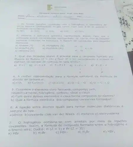 Disciplina Quimica Geral Prof Edla Melo
Aluno rdama maducia	Data:
Turma
Semastre
1. Ao formar ligaçbes covalenten com o hidrogenio, a eletrosfers do
silicio adquire configuração de gás nobre 6 de se esperar
formação da molécula
a) SIH
b) SH_(2)
c) SH_(3)
d) SHH_(2)
e) SHH_(5)
2. Observe a estrutura genérica representada abaixo Para que 0
composto esteja corretamente representado, de acordo com as ligaçōes
quimicas I ndicadas na estrutur 1. X deverd ser substitu do pelo sequinte
elemento:
a) fósforo (P)
d) nitrogênio (N)
b) enxofre (S)
e) Aluminio (Al)
c) carbono (C)
H-O H-O x=0
3. Qual das fórmulas abaixo é prevista para 0 formado por
átomos de fósforo (Z=15) e flúor (Z=9) considerando o número de
elétrons da camada de valência de cada átomo?
a)
Pequiv F b) P-Fequiv P
F-Pequiv F d)F-P-F e)P-F-P
F-P-F I F P-F-P I P
4. A melhor representação para a fórmula estrutural da molécula de
dióxido de carbono é:
a) CO_(2)
b) C=0=0
C) O=C=O
d) O-C-O
5. Considere o elemento cloro formando compostos com,
respectivamente , hidrogênio, carbono , sódio e cálcio.
a) Com quais desses elementos o cloro forma compostos covalentes?
b) Qual a fórmula eletrônica dos compostos covalentes formados?
6. A ligação entre átomos iguais para formar moléculas diatômicas é
sempre do tipo:
a)iônico b)covalente c)de van der Waals d)metálico e)eletrovalente
7.
hidrogênio combina-se com ametais por meio de ligaçōes
covalentes. Assim a fórmula do composto formado entre 0 hidrogênio e
bromo será : Dados: H(Z=1) e Br (Z=35)
a) HBr
b) H_(7)Br
C) HBr_(7)
d) H_(2)Br
e) HBr_(2)