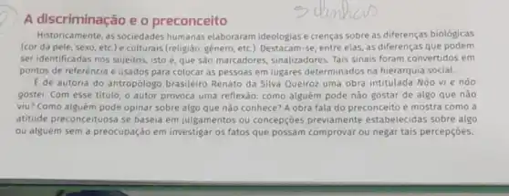 A discriminação e o preconceito
Historicamente, as sociedades humanas elaboraram ideologias e crenças sobre as diferenças biológicas
(cor da pele, sexo etc.) e culturais (religião genero, etc.). Destacam-se entre elas, as diferenças que podem
ser identificadas nos sujeitos, isto é, que são marcadores sinalizadores. Tais sinais foram convertidos em
pontos de referência e usados para colocar as pessoas em lugares determinados na hierarquia social.
E de autoria do antropólogo brasileiro Renato da Silva Queiroz uma obra intitulada Não vi e nào
gostei. Com esse titulo o autor provoca uma reflexão: como alguém pode não gostar de algo que não
viu? Como alguém pode opinar sobre algo que não conhece? A obra fala do preconceito e mostra como a
atitude preconceituosa se baseia em julgamentos ou concepçōes previamente estabelecidas sobre algo
ou alguém sem a preocupação em investigar os fatos que possam comprovar ou negar tais percepçoes.