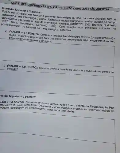 DISCURSIVAS (VALOR = 1 PONTO CADA QUESTÃO ABERTA)
Questão 13
(valor=2pontos)
submeter em o anestesiado ou não na mesa cirúrgica para se
operatório e ma intervenção , proporcionando à equipe cirúrgica um melhor acesso ao
ao tipo cirúrgica 2007; Brunner , Suddarth,
posicionamento do paciente na mesa cirúrgica, descreva:
posicionament Rodrigues Cezareti, 1982)Com relação aos principais cuidados no
a)
(VALOR=1,0PONTO)
Comoé a posição Trendelenburg reversa (posição proclive) e
posicionamento na mesa cirúrgica: de pressão para que devemos alivio e conforto durante o
square 
pressã o?
Como
se define a posição de Litotomia e quais são os pontos de define a prosessio de Lilitemia-equals-sho-os-portras-de
square 
disappointed
pontos):
LOR = 1,0 PONTO):Dentre as diversas
stésica Descreva molicacōes que o cliente na apresentar
magem (abordagem de enfermagem) para complicações e
square