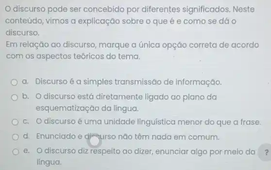 discurso pode ser concebido por diferentes significados. Neste
conteúdo, vimos a explicação sobre o que é e como se dáo
discurso.
Em relação ao discurso, marque a única opção correta de acordo
com os aspectos teóricos do tema.
a. Discurso é a simples transmissão de informação.
b. O discurso está diretamente ligado ao plano da
esqu ematização da língua.
c. O discurso é uma unidade linguística menor do que a frase.
d. Enunciado e dị qurso não têm nada em comum.
e. O discurso diz respeito ao dizer enunciar algo por meio da ?
lingua.