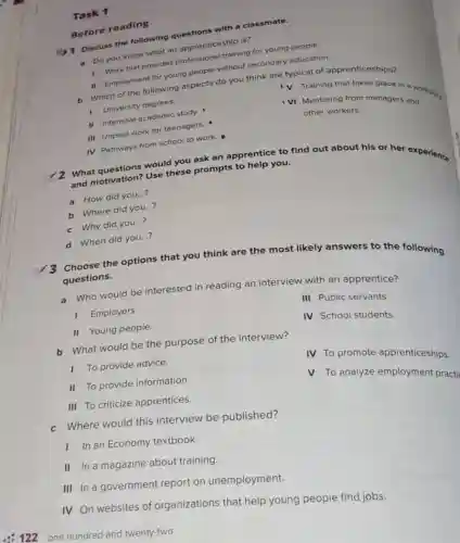 Discuss the following
Do you know what an apprenticeship is?
D. Work-that provides professigle training for young people.
11. Employment for young people without secondary education.
b. Which of the following aspects do you think are typical of apprenticeships?
V Training that takes place in a workplay
University degrees
VI Mentoring from managers and
other workers.
II Intensive academic study.
III Unpaid work for teenagers.
Task 1
Before reading
IV Pathways from school to work.
What
would you ask an apprentice to find out about his or her experience
and motivation? Use these prompts to help you.
__
a How did you...?
b Where did you...?
__
c Why did you...?
d When did you...
__
3 Choose the options that you think are t
the most likely answers to the following
questions.
a Who would be interested in reading an interview with an apprentice?
III Public servants.
I Employers.
IV School students.
II Young people
b What would be the purpose of the interview?
IV To promote apprenticeships.
To provide advice.
II To provide information.
V To analyze employment practi
III To criticize apprentices.
c Where would this interview be published?
In an Economy textbook.
II In a magazine about training.
III In a government report on unemployment.
IV On websites of organizations that help young people find jobs.
122 one hundred and twenty-two