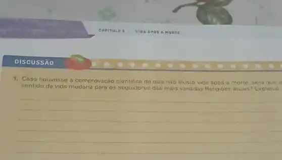 DISCUSSÃO
1. Caso houvesse a comprovaçáo cientifica de que nào existe vida apos a morte, será que o
sentido da vida mudaria para os s seguidores das mais variadas Reli Religioes atuais? Explique
__