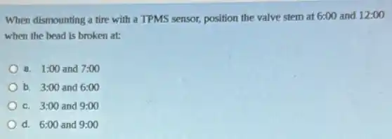 When dismounting a tire with a TPMS sensor,position the valve stem at 6:00 and 12:00
when the bead is broken at:
a. 1:00 and 7:00
b. 3:00 and 6:00
c. 3:00 and 9:00
d. 6:00 and 9:00