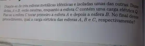 Dispôe-se de três esferas metálicas identicas e isoladas umas das outras . Duas
delas. A e B . estão neutras , enquanto a esfera C contém uma carga elétrica Q
Faz-se a esfera C tocar primeiro a esfera A e depois a esfera B . No final desse
procedimentc , qual a carga elétrica das esferas A , B e C , respectivamente?