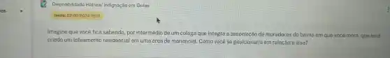 Disponibilidade Hidrical Indignação em Gotas
Inicio:02/09/202419:01
Imagine que você fica sabendo , por intermédio de um colega que integra a associação de moradores do bairro em que você mora que será
criado um loteamento residencial em uma área de manancial . Como você se posicionaria em relação a isso?