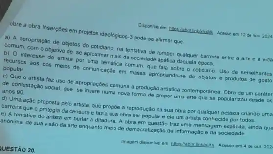 Disponivel em hitos//abrit linkxhaMk Acesso em 12 de nov. 2024
obre a obra Inserções em projetos ideológicos-3 pode-se afirmar que
a) A apropriação de objetos do cotidiano, na tentativa de romper qualquer barreira entre a arte e a vida
comum, com o objetivo de se aproximar mais da sociedade apática daquela época.
b) 0 interesse do artista por uma temática comum, que fala sobre o cotidiano Uso de semelhantes
recursos aos dos meios de comunicação em massa apropriando -se de objetos e produtos de gosto
popular.
c) Que o artista faz uso de apropriações comuns à produção artistica contemporánea. Obra de um caráter
de contestação social que se insere numa nova forma de propor uma arte que se popularizou desde os
anos 90.
d) Uma ação proposta pelo artista, que propōe a reprodução da sua obra por qualquer pessoa criando uma
barreira que o protegia da censura e fazia sua obra ser popular e ele um artista conhecido por todos.
e) A tentativa do artista em burlar a ditadura. A obra em questão traz uma mensagem ainda que
anônima, de sua visão da arte enquanto meio de democratização da informação e da sociedade.
Imagem disponivel em: https Illabrintlinkis/Xx. Acesso em 4 de out 202
QUESTÃO 20.