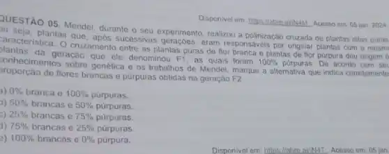 Disponivel em: hitps:/labre.a///NAM Acesso em: 05 jan 2024
QUESTAO 05. Mendel, durante o seu experimento, realizou a polinização cruzada de plantas ditas puras
plantas que, apos sucessivas geraçóes, eram responsáveis por originar plantas com a mesm
plantas
aracteristica. O cruzamento entre as plantas puras de flor branca e plantas de flor pürpura deu origem a
da geração que ele denominou F1, as quais foram
100%  purpuras. De acordo com set conhecimentos sobre genética e os trabalhos de Mendel marque a alternativa que indica corretamente
de flores brancas e púrpuras obtidas na geração F2:
3) 0%  branca e 100%  purpuras.
) 50%  brancas e 50%  púrpuras.
c) 25%  brancas e 75%  púrpuras.
1) 75%  brancas e 25%  purpuras.
2) 100%  brancas e 0%  púrpura.
Disponivel em https://abro.ai/N4L Acesso em:05 jan