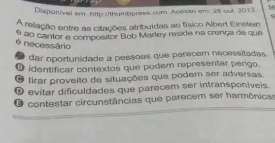 Disponivel em: http //thumbpress.com. Acesso em: 28 out. 2013.
A relação entre as citações atribuidas ao fisico Albert Einstein
e ao cantor e compositor Bob Marley reside na crença de que
e necessário
dar oportunidade a pessoas que parecem necessitadas.
B identificar contextos que podem representar perigo.
C tirar proveito de situações que podem ser adversas.
D evitar dificuldades que parecem ser intransponí
(E) contestar circunstâncias que parecem ser harmônicas