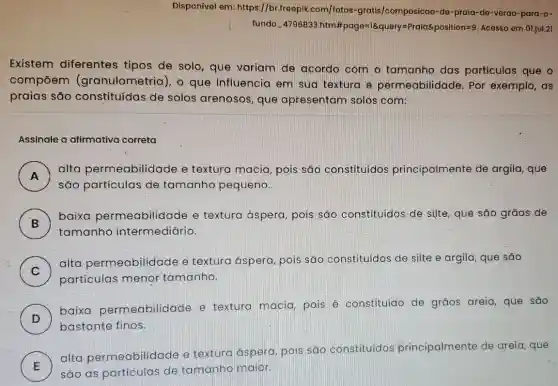 Disponivel em: https://br .freepik.com/fotos -gratis/composicao-do -praid-de-verao-para-o-
fundo 4796833.htm #page=16query=Praiaé position=9. Acesso em 01.jul.21
Existem diferentes tipos de solo, que variam de acordo com o tamanho das particulas que
compoem (granulometria), o que influencia em sua textura e permeabilidade. Por exemplo, as
praias são constituídas de solos arenosos, que apresentam solos com:
Assinale a afirmativa correta
A )
alta permeabilida ide e textura macia , pois são constituídos principalmente de argila, que
são partículas de tamanho pequeno.
B . )
baixa permeabilidade e textura áspera , pois sáo constituidos de silte que são grãos.de
tamanho intermediário.
C )
alta permeabilidade e textura áspera, pois são constituídos de silte e argila, que sao
particulas menor tamanho.
D )
baixa permeabilidade e textura macia pois é constituido de grãos areia que são
bastante finos.
E
alta permeabilid de e textura aspera pois são constituidos principalmente de areia, que
são as particulas de tamanho maior.